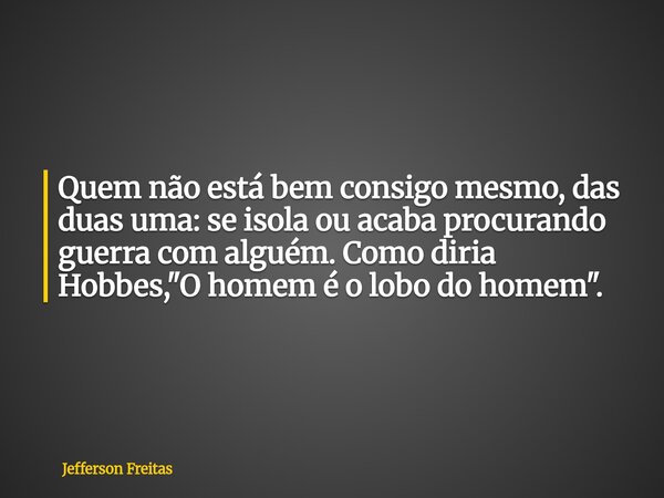 Quem não está bem consigo mesmo, das duas uma: se isola ou acaba procurando guerra com alguém. Como diria Hobbes, "O homem é o lobo do homem".... Frase de Jefferson Freitas.