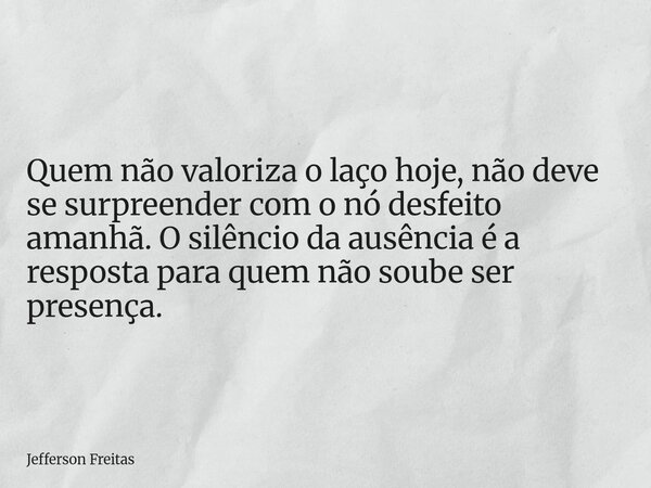 Quem não valoriza o laço hoje, não deve se surpreender com o nó desfeito amanhã. O silêncio da ausência é a resposta para quem não soube ser presença.... Frase de Jefferson Freitas.