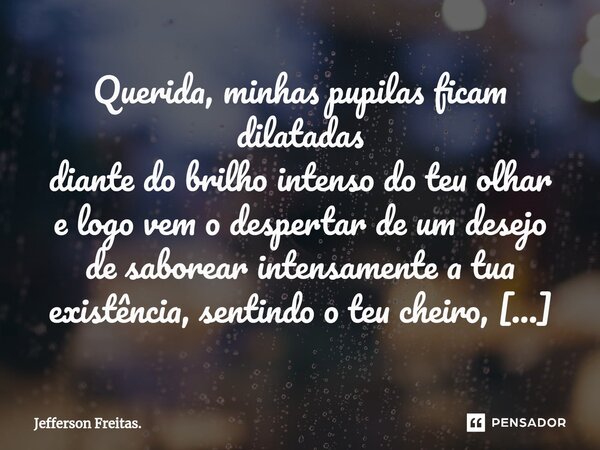 Querida, minhas pupilas ficam dilatadas diante do brilho intenso do teu olhar e logo vem o despertar de um desejo de saborear intensamente a tua existência, sen... Frase de Jefferson Freitas..