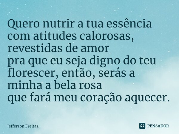 ⁠Quero nutrir a tua essência com atitudes calorosas, revestidas de amor pra que eu seja digno do teu florescer, então, serás a minha a bela rosa que fará meu co... Frase de Jefferson Freitas..