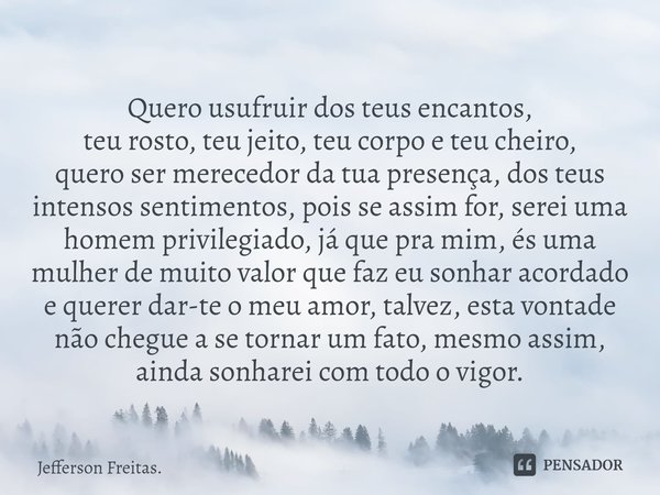 Quero usufruir dos teus encantos,
teu rosto, teu jeito, teu corpo e teu cheiro,
quero ser merecedor da tua presença, dos teus intensos sentimentos, pois se assi... Frase de Jefferson Freitas..