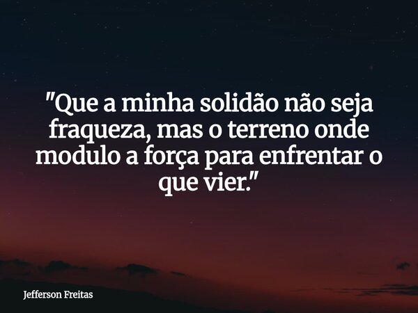 "Que a minha solidão não seja fraqueza, mas o terreno onde modulo a força para enfrentar o que vier."... Frase de Jefferson Freitas.