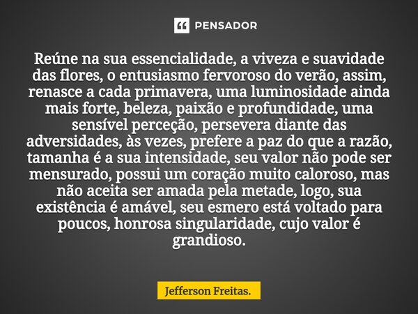 Reúne na sua essencialidade, a viveza e suavidade das flores, ⁠o entusiasmo fervoroso do verão, assim, renasce a cada primavera, uma luminosidade ainda mais for... Frase de Jefferson Freitas..