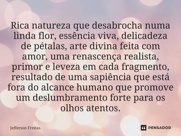 ⁠Rica natureza que desabrocha numa linda flor, essência viva, delicadeza de pétalas, arte divina feita com amor, uma renascença realista, primor e leveza em cad... Frase de Jefferson Freitas..