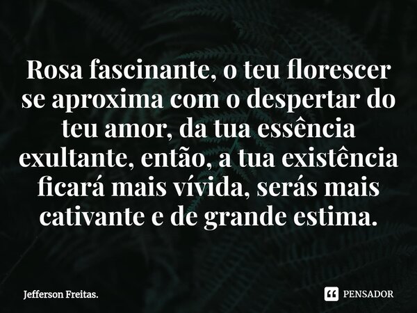 ⁠Rosa fascinante, o teu florescer se aproxima com o despertar do teu amor, da tua essência exultante, então, a tua existência ficará mais vívida, serás mais cat... Frase de Jefferson Freitas..