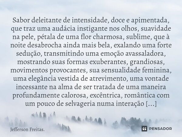 ⁠Sabor deleitante de intensidade, doce e apimentada, que traz uma audácia instigante nos olhos, suavidade na pele, pétala de uma flor charmosa, sublime, que à n... Frase de Jefferson Freitas..