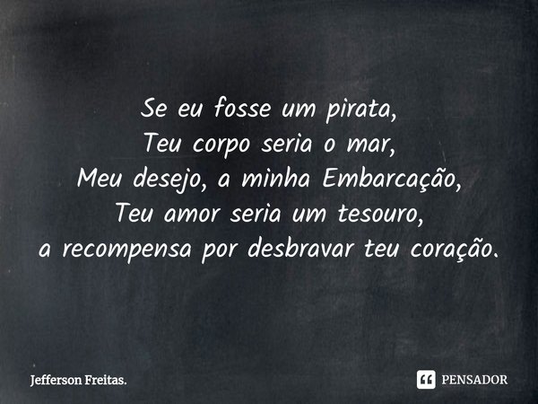 Se eu fosse um pirata,
Teu corpo seria o mar,
Meu desejo, a minha Embarcação,
Teu amor seria um tesouro,
a recompensa por desbravar teu coração.... Frase de Jefferson Freitas..