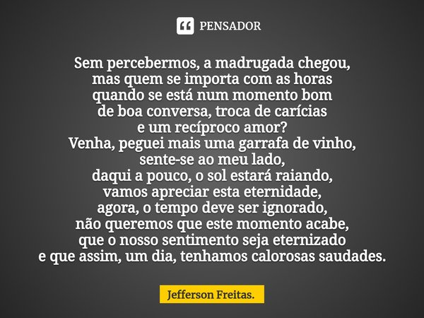 ⁠Sem percebermos, a madrugada chegou⁠,
mas quem se importa com as horas
quando se está num momento bom
de boa conversa, troca de carícias
e um recíproco amor?
V... Frase de Jefferson Freitas..