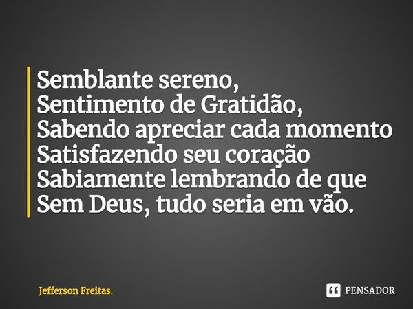 ⁠⁠Semblante sereno,
Sentimento de Gratidão,
Sabendo apreciar cada momento
Satisfazendo seu coração
Sabiamente lembrando de que
Sem Deus, tudo seria em vão.... Frase de Jefferson Freitas..