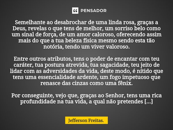 Semelhante ao desabrochar de uma linda rosa,graças a Deus, revelas o que tens de melhor, um sorriso belo como um sinal de força, de um amor caloroso, oferecendo... Frase de Jefferson Freitas..