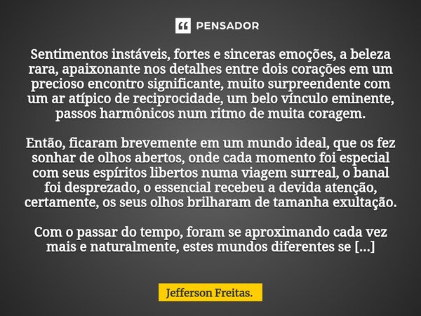 ⁠Sentimentos instáveis, fortes e sinceras emoções, a beleza rara, apaixonante nos detalhes entre dois corações em um precioso encontro significante, muito surpr... Frase de Jefferson Freitas..