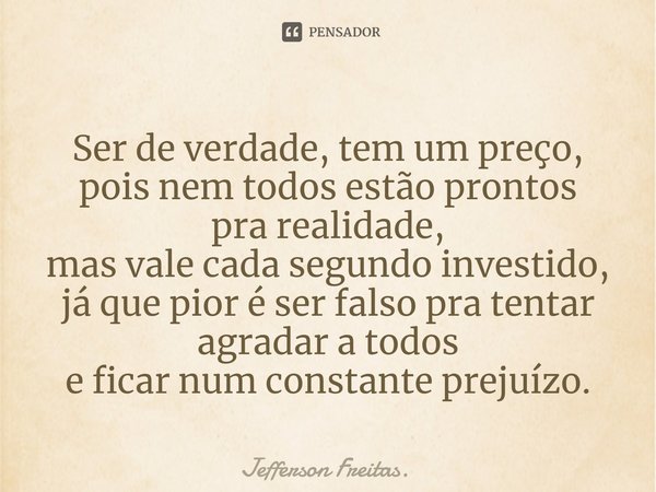 ⁠Ser de verdade, tem um preço,
pois nem todos estão prontos
pra realidade,
mas vale cada segundo investido,
já que pior é ser falso pra tentar
agradar a todos
e... Frase de Jefferson Freitas..