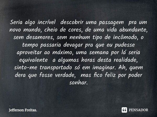 ⁠Seria algo incrível descobrir uma passagem pra um novo mundo, cheio de cores, de uma vida abundante, sem desamores, sem nenhum tipo de incômodo, o tempo passar... Frase de Jefferson Freitas..