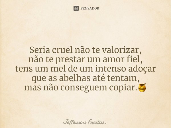 Seria cruel não te valorizar,
não te prestar um amor fiel,
tens um mel de um intenso adoçar
que as abelhas até tentam,
mas não conseguem copiar.🍯... Frase de Jefferson Freitas..