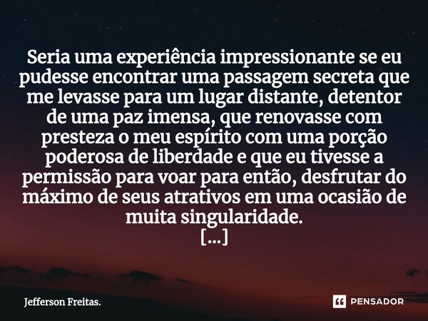 ⁠Seria uma experiência impressionante se eu pudesse encontrar uma passagem secreta que me levasse para um lugar distante, detentor de uma paz imensa, que renova... Frase de Jefferson Freitas..