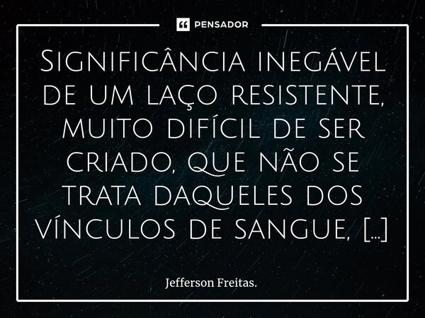 ⁠⁠⁠⁠⁠⁠⁠Significância inegável de um laço resistente, muito difícil de ser criado, que não se trata daqueles dos vínculos de sangue, sem escolhas, nem renúncias,... Frase de Jefferson Freitas..