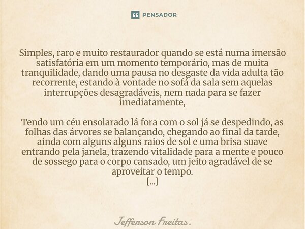 Simples, raro e muito restaurador quando se está numa imersão satisfatória em um momento temporário, mas de muita tranquilidade, dando uma pausa no desgaste da... Frase de Jefferson Freitas..