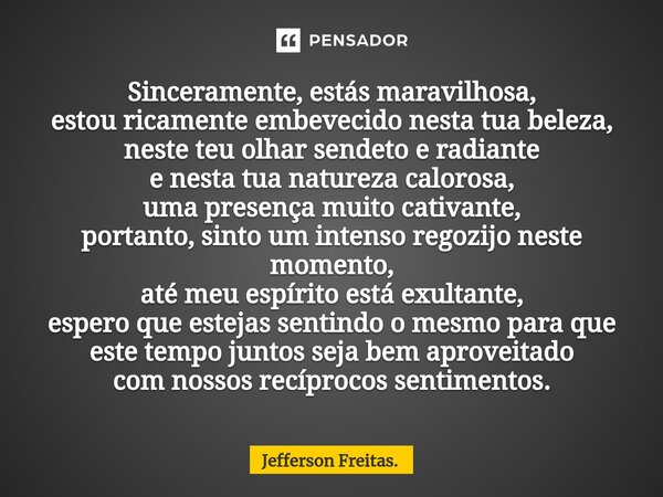 ⁠Sinceramente, estás maravilhosa, estou ricamente embevecido nesta tua beleza, neste teu olhar sendeto e radiante e nesta tua natureza calorosa, uma presença mu... Frase de Jefferson Freitas..