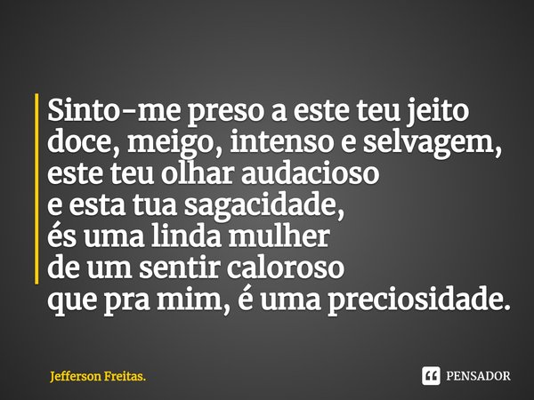 ⁠Sinto-me preso a este teu jeito doce, meigo, intenso e selvagem, este teu olhar audacioso e esta tua sagacidade, és uma linda mulher de um sentir caloroso que ... Frase de Jefferson Freitas..