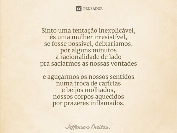 Sinto uma tentação inexplicável,
és uma mulher irresistível,
se fosse possível, deixaríamos,
por alguns minutos
a racionalidade de lado
pra saciarmos as nossas ... Frase de Jefferson Freitas..