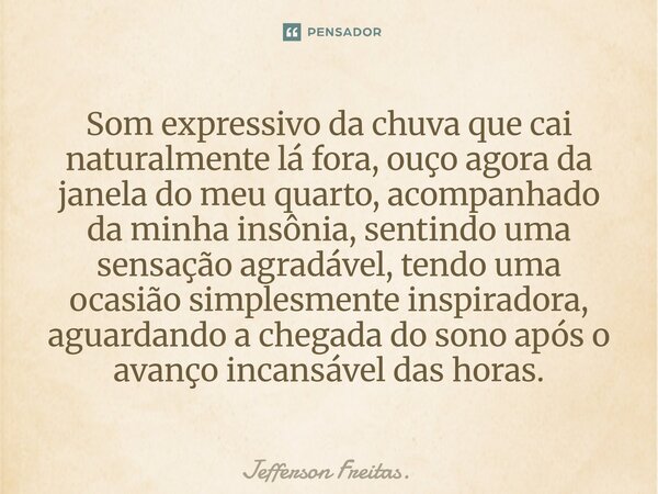 Som expressivo da chuva que cai naturalmente lá fora, ouço agora da janela do meu quarto, acompanhado da minha insônia, sentindo uma sensação agradável, tendo ... Frase de Jefferson Freitas..