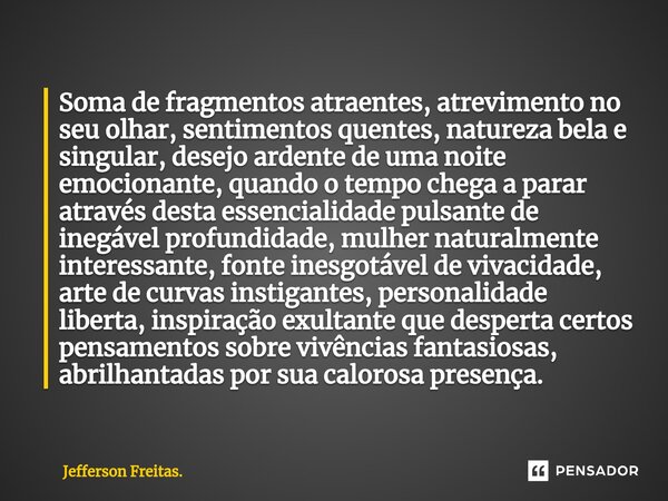 ⁠Soma de fragmentos atraentes, atrevimento no seu olhar, sentimentos quentes, natureza bela e singular, desejo ardente de uma noite emocionante, quando o tempo ... Frase de Jefferson Freitas..