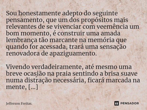 ⁠Sou honestamente adepto do seguinte pensamento, que um dos propósitos mais relevantes de se vivenciar com veemência um bom momento, é construir uma amada lembr... Frase de Jefferson Freitas..