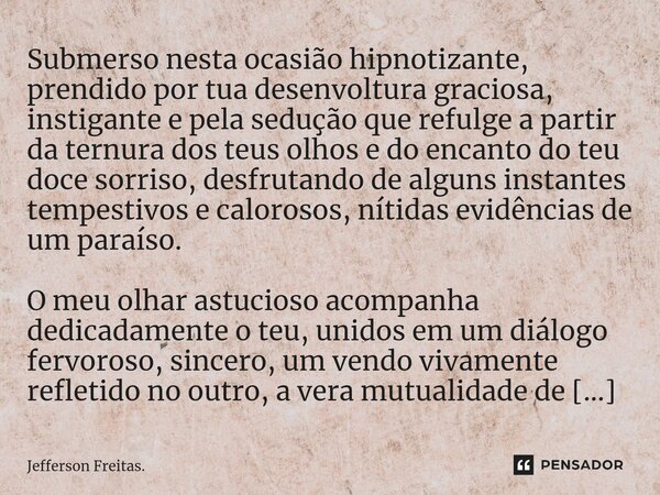 ⁠Submerso nesta ocasião hipnotizante, prendido por tua desenvoltura graciosa, instigante e pela sedução que refulge a partir da ternura dos teus olhos e do enca... Frase de Jefferson Freitas..