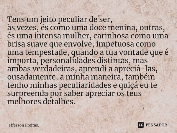 ⁠Tens um jeito peculiar de ser,
às vezes, és como uma doce menina, outras, és uma intensa mulher, carinhosa como uma brisa suave que envolve, impetuosa como uma... Frase de Jefferson Freitas..