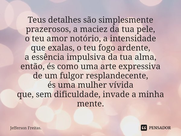 Teus detalhes são simplesmente prazerosos, a maciez da tua pele, o teu amor notório, a intensidade que exalas, o teu fogo ardente, a essência impulsiva da tua a... Frase de Jefferson Freitas..