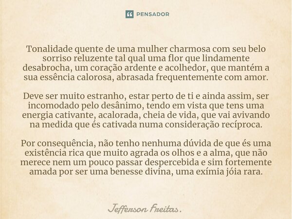 ⁠Tonalidade quente de uma mulher charmosa com seu belo sorriso reluzente tal qual uma flor que lindamente desabrocha, um coração ardente e acolhedor, que mantém... Frase de Jefferson Freitas..