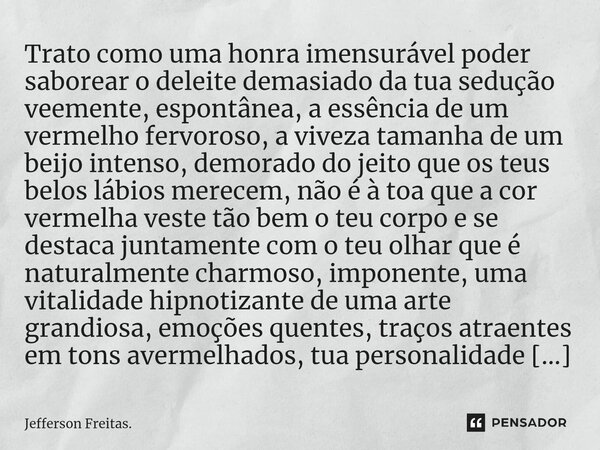 ⁠⁠⁠⁠Trato como uma ⁠honra imensurável poder saborear o deleite demasiado⁠ da tua sedução veemente, espontânea, a essência de um vermelho fervoroso, a viveza tam... Frase de Jefferson Freitas..