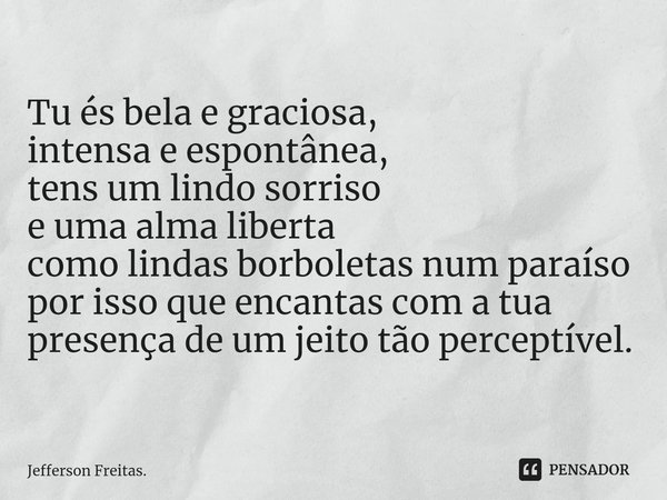 ⁠Tu és bela e graciosa,
intensae espontânea,
tens um lindo sorriso
e uma alma liberta
como lindas borboletas num paraíso
por isso que encantas com a tua presenç... Frase de Jefferson Freitas..