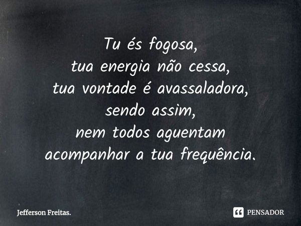 ⁠Tu és fogosa,
tua energia não cessa,
tua vontade é avassaladora,
sendo assim,
nem todos aguentam
acompanhar a tua frequência.... Frase de Jefferson Freitas..