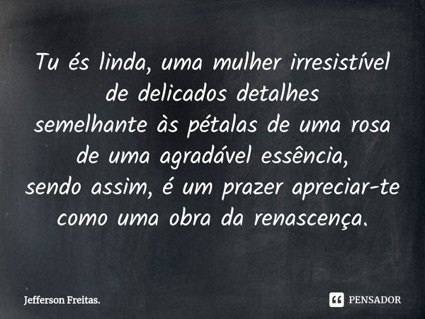 ⁠Tu és linda, uma mulher irresistível
de delicados detalhes
semelhante às pétalas de uma rosa
de uma agradável essência,
sendo assim, é um prazer apreciar-te co... Frase de Jefferson Freitas..