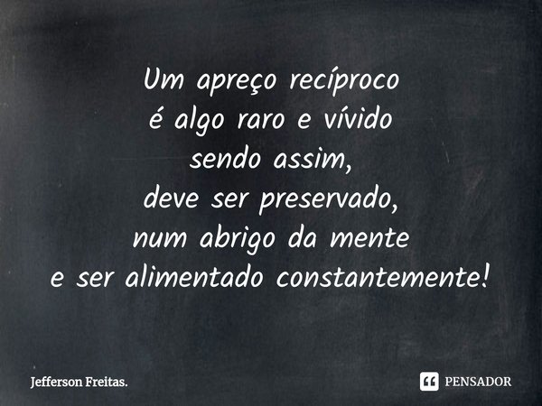 ⁠Um apreço recíproco
é algo raro e vívido
sendo assim,
deve ser preservado,
num abrigo da mente
e ser alimentado constantemente!... Frase de Jefferson Freitas..