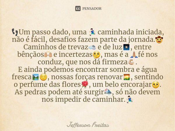 👣⁠Um passo dado, uma 🏃🏻‍♂️ caminhada iniciada, não é fácil, desafios fazem parte da jornada.🤠
Caminhos de trevaz🌫 e de luz🎇, entre bênçãos🙌🏼 e incertezas🤔, mas ... Frase de Jefferson Freitas.