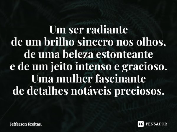 ⁠Um ser radiante de um brilho sincero nos olhos, de uma beleza estonteante e de um jeito intenso e gracioso. Uma mulher fascinante de detalhes notáveis precioso... Frase de Jefferson Freitas..