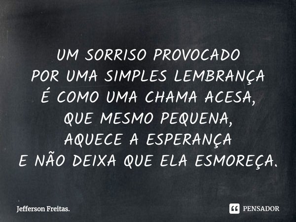⁠UM SORRISO PROVOCADO
POR UMA SIMPLES LEMBRANÇA
É COMO UMA CHAMA ACESA,
QUE MESMO PEQUENA,
AQUECE A ESPERANÇA
E NÃO DEIXA QUE ELA ESMOREÇA.... Frase de Jefferson Freitas..