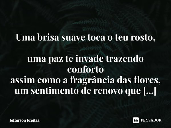 ⁠
Uma brisa suavetoca o teu rosto,
uma paz te invadetrazendo conforto
assim como a fragrância das flores,
um sentimento de renovo que carregarás pra onde fores.... Frase de Jefferson Freitas..