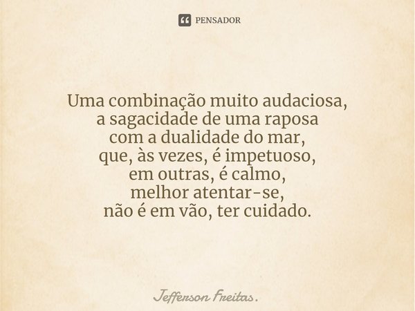 Uma combinação muito audaciosa,
a sagacidade de uma raposa
com a dualidade do mar,
que, às vezes, é impetuoso,
em outras, é calmo,
melhor atentar-se,
não é em v... Frase de Jefferson Freitas..