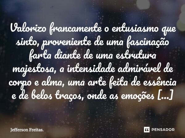 ⁠Valorizo francamente o entusiasmo que sinto, proveniente de uma fascinação farta diante de uma estrutura majestosa, a intensidade admirável de corpo e alma, um... Frase de Jefferson Freitas..