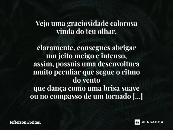 Vejo uma graciosidade calorosa vinda do teu olhar, claramente, consegues abrigar um jeito meigo e intenso, assim, possuis uma desenvoltura muito peculiar que se... Frase de Jefferson Freitas..