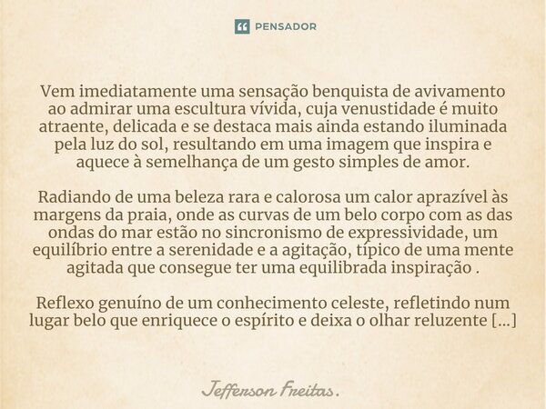 ⁠Vem imediatamente uma sensação benquista de avivamento ao admirar uma escultura vívida, cuja venustidade é muito atraente, delicada e se destaca mais ainda est... Frase de Jefferson Freitas..