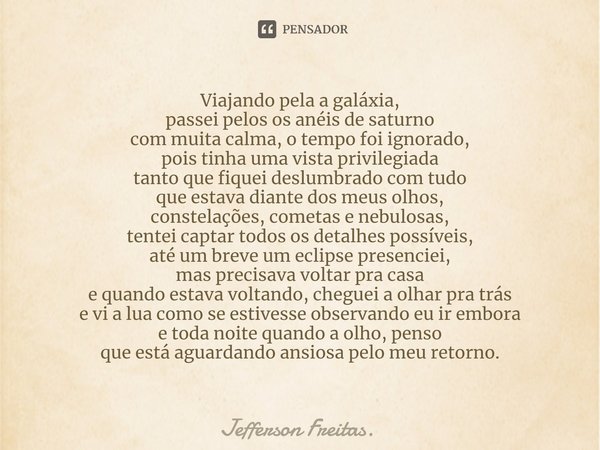 ⁠Viajando pela a galáxia,
passei pelos os anéis de saturno
com muita calma, o tempo foi ignorado,
pois tinha uma vista privilegiada
tanto que fiquei deslumbrado... Frase de Jefferson Freitas..