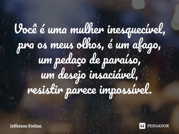 ⁠Você é uma mulher inesquecível,
pra os meus olhos, é um afago,
um pedaço de paraíso,
um desejo insaciável,
resistir parece impossível.... Frase de Jefferson Freitas..