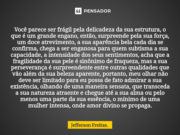 Você parece ser frágil pela delicadeza da sua estrutura, o que é um grande engano, então, surpreende pela sua força, um doce atrevimento, a sua aparência bela c... Frase de Jefferson Freitas..