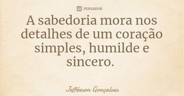 A sabedoria mora nos detalhes de um coração simples, humilde e sincero.... Frase de Jefférson Gonçalves.