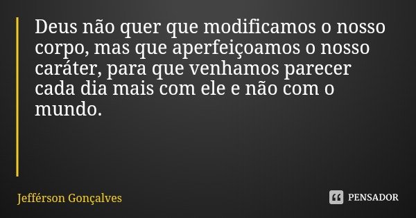 Deus não quer que modificamos o nosso corpo, mas que aperfeiçoamos o nosso caráter, para que venhamos parecer cada dia mais com ele e não com o mundo.... Frase de Jefférson Gonçalves.