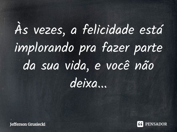 Às vezes, a felicidade está implorando pra fazer parte da sua vida, e você não deixa...... Frase de Jefferson Grusiecki.